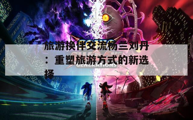 旅游换伴交流杨兰刘丹：重塑旅游方式的新选择