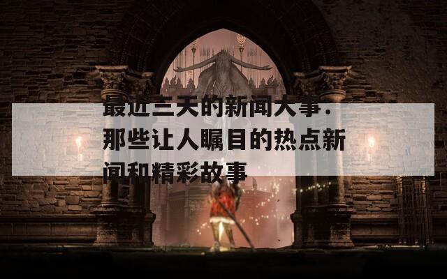 最近三天的新闻大事：那些让人瞩目的热点新闻和精彩故事