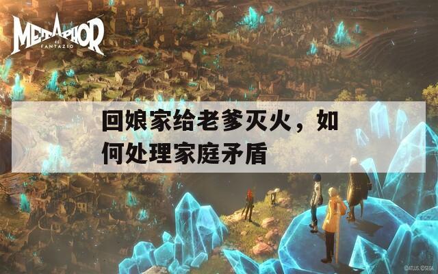 回娘家给老爹灭火，如何处理家庭矛盾