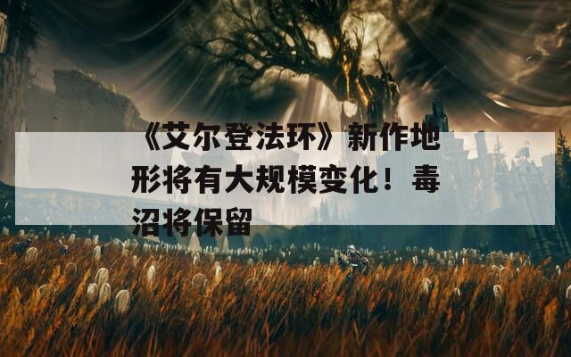 《艾尔登法环》新作地形将有大规模变化！毒沼将保留