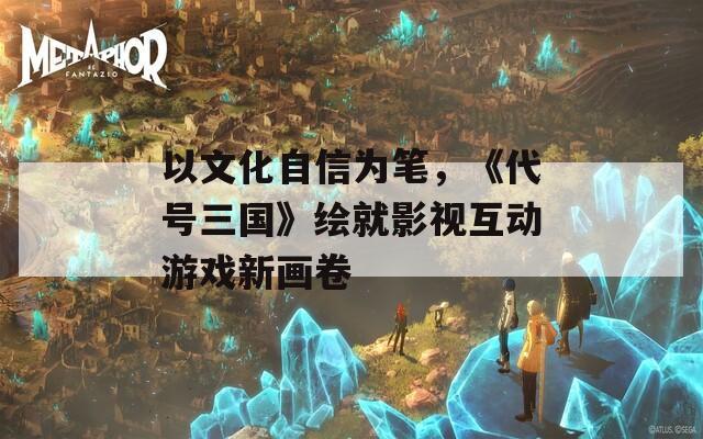 以文化自信为笔，《代号三国》绘就影视互动游戏新画卷