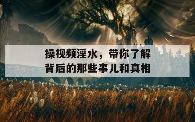 操视频淫水，带你了解背后的那些事儿和真相