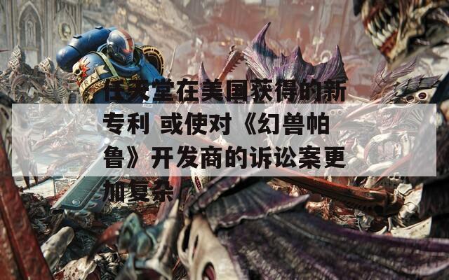 任天堂在美国获得的新专利 或使对《幻兽帕鲁》开发商的诉讼案更加复杂