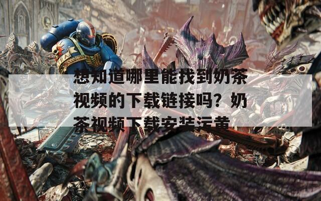 想知道哪里能找到奶茶视频的下载链接吗？奶茶视频下载安装污黄