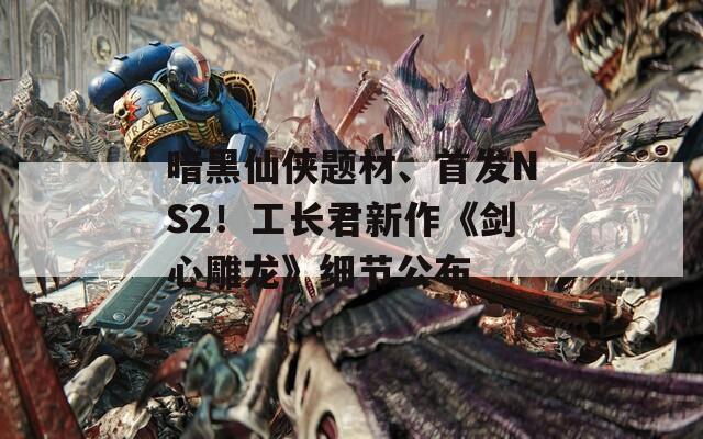 暗黑仙侠题材、首发NS2！工长君新作《剑心雕龙》细节公布