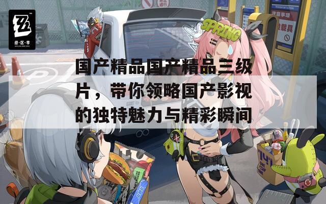国产精品国产精品三级片，带你领略国产影视的独特魅力与精彩瞬间！