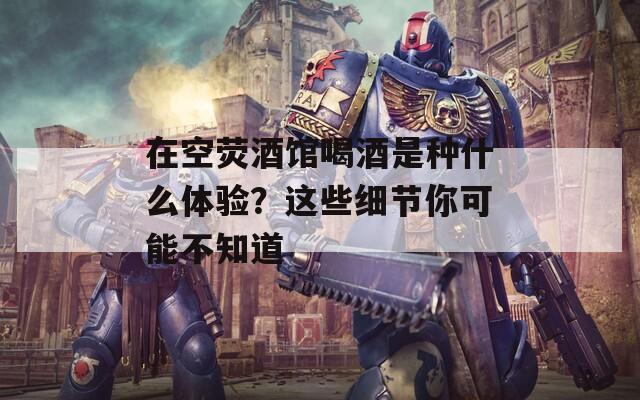 在空荧酒馆喝酒是种什么体验？这些细节你可能不知道