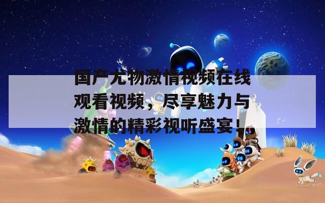 国产尤物激情视频在线观看视频，尽享魅力与激情的精彩视听盛宴！