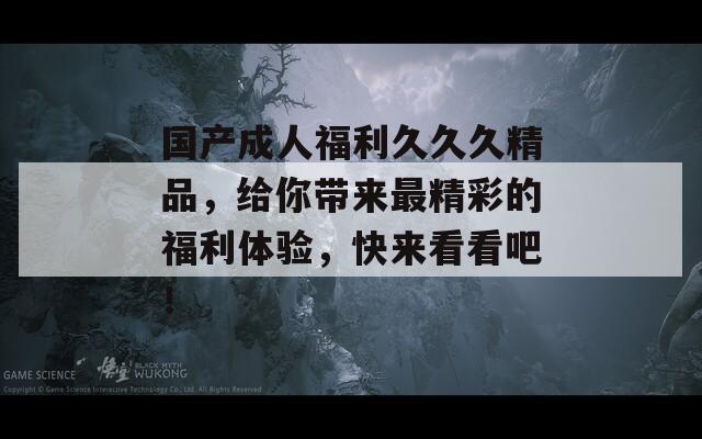 国产成人福利久久久精品，给你带来最精彩的福利体验，快来看看吧！