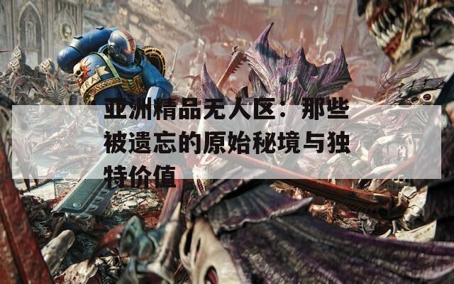 亚洲精品无人区：那些被遗忘的原始秘境与独特价值