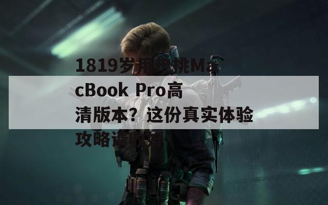 1819岁用户挑MacBook Pro高清版本？这份真实体验攻略请收好