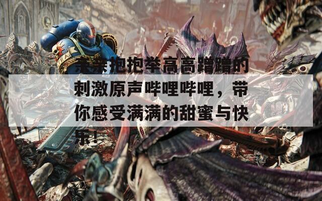 亲亲抱抱举高高蹭蹭的刺激原声哔哩哔哩，带你感受满满的甜蜜与快乐！