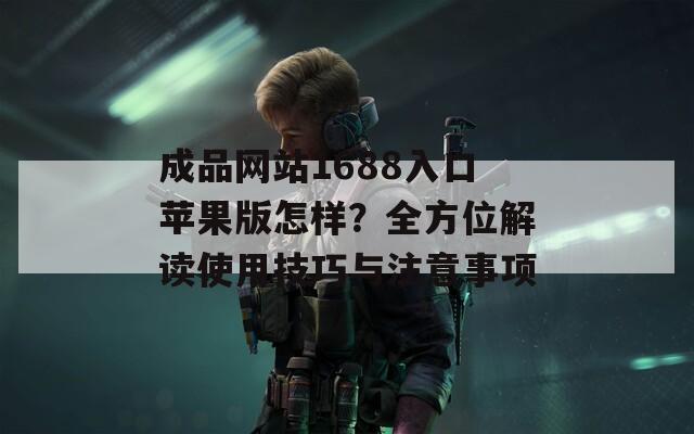 成品网站1688入口苹果版怎样？全方位解读使用技巧与注意事项