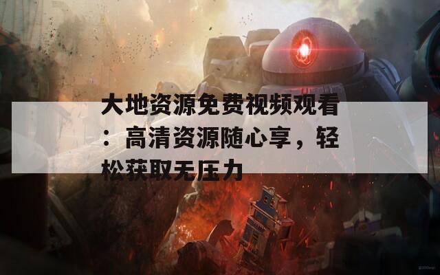大地资源免费视频观看：高清资源随心享，轻松获取无压力