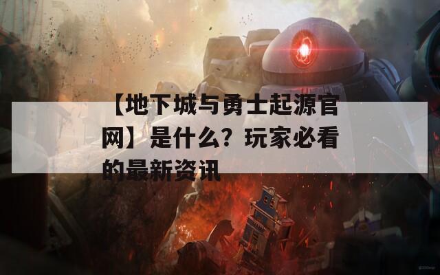 【地下城与勇士起源官网】是什么？玩家必看的最新资讯