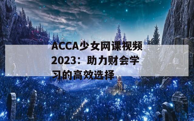 ACCA少女网课视频2023：助力财会学习的高效选择