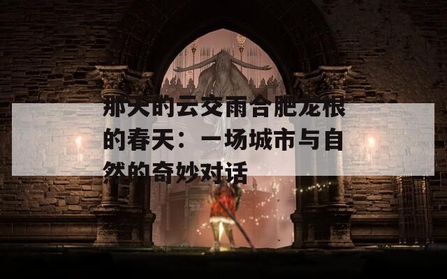 那天的云交雨合肥龙根的春天：一场城市与自然的奇妙对话