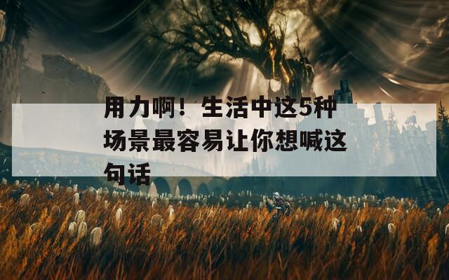 用力啊！生活中这5种场景最容易让你想喊这句话