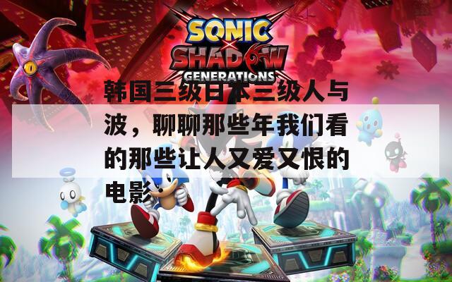 韩国三级日本三级人与波，聊聊那些年我们看的那些让人又爱又恨的电影