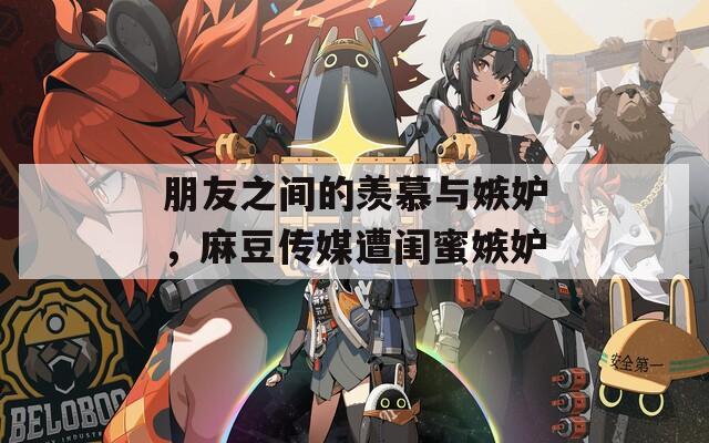 朋友之间的羡慕与嫉妒，麻豆传媒遭闺蜜嫉妒