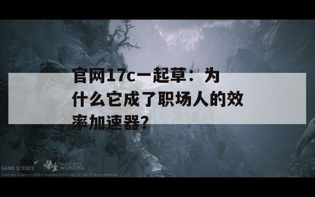 官网17c一起草：为什么它成了职场人的效率加速器？