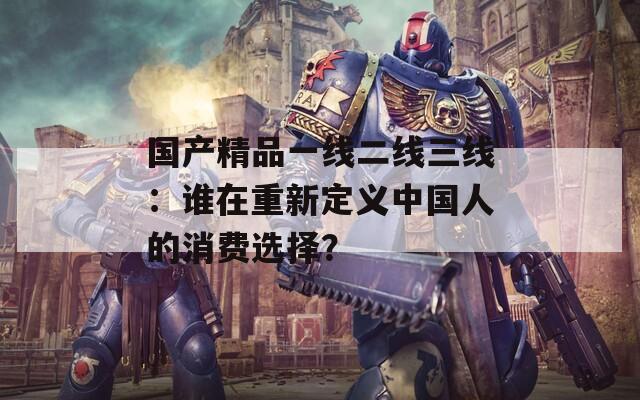 国产精品一线二线三线：谁在重新定义中国人的消费选择？