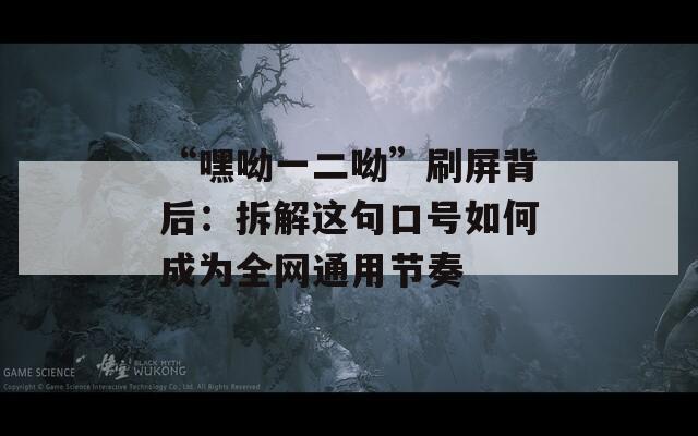 “嘿呦一二呦”刷屏背后：拆解这句口号如何成为全网通用节奏