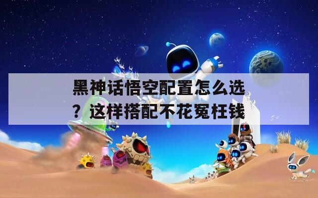 黑神话悟空配置怎么选？这样搭配不花冤枉钱