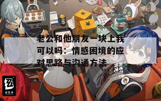 老公和他朋友一块上我可以吗：情感困境的应对思路与沟通方法