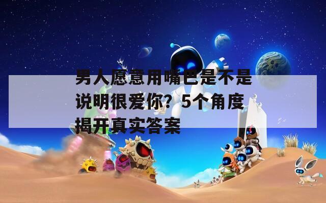 男人愿意用嘴巴是不是说明很爱你？5个角度揭开真实答案