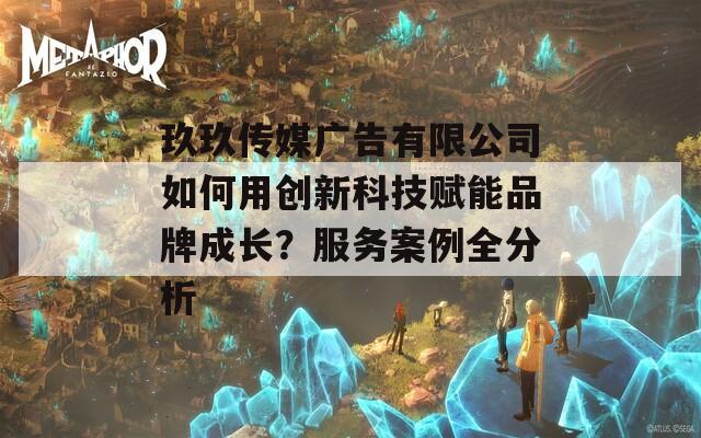 玖玖传媒广告有限公司如何用创新科技赋能品牌成长？服务案例全分析