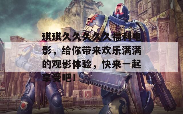 琪琪久久久久久福利电影，给你带来欢乐满满的观影体验，快来一起享受吧！