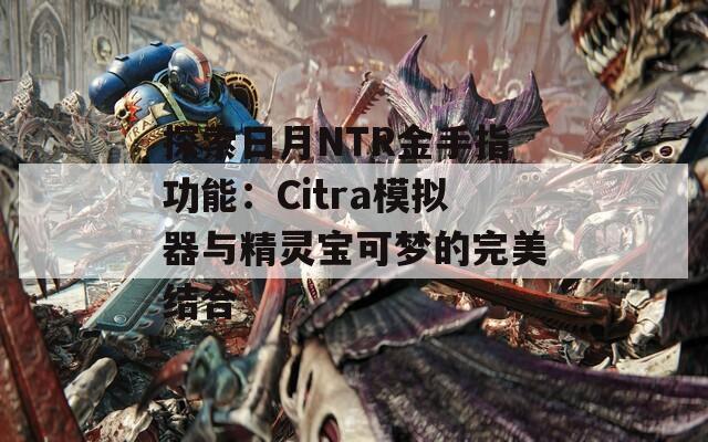 探索日月NTR金手指功能：Citra模拟器与精灵宝可梦的完美结合