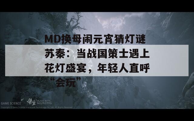 MD换母闹元宵猜灯谜苏秦：当战国策士遇上花灯盛宴，年轻人直呼“会玩”