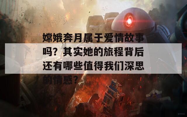 嫦娥奔月属于爱情故事吗？其实她的旅程背后还有哪些值得我们深思的情感？