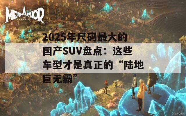 2025年尺码最大的国产SUV盘点：这些车型才是真正的“陆地巨无霸”