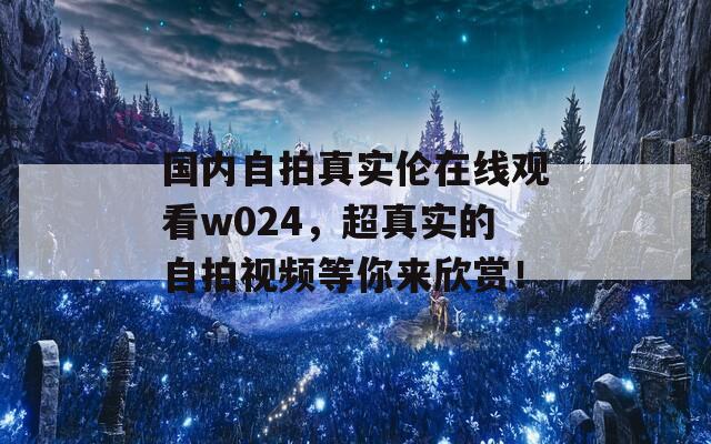 国内自拍真实伦在线观看w024，超真实的自拍视频等你来欣赏！