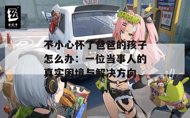 不小心怀了爸爸的孩子怎么办：一位当事人的真实困境与解决方向