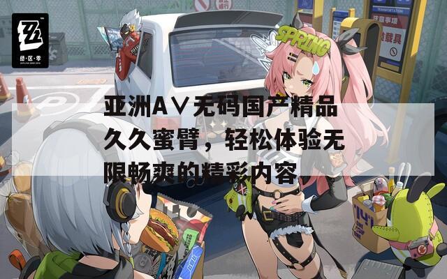 亚洲A∨无码国产精品久久蜜臂，轻松体验无限畅爽的精彩内容