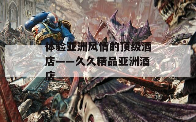 体验亚洲风情的顶级酒店——久久精品亚洲酒店