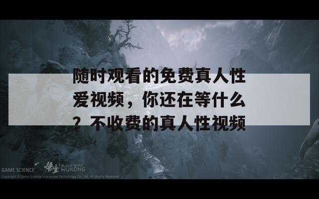 随时观看的免费真人性爱视频，你还在等什么？不收费的真人性视频