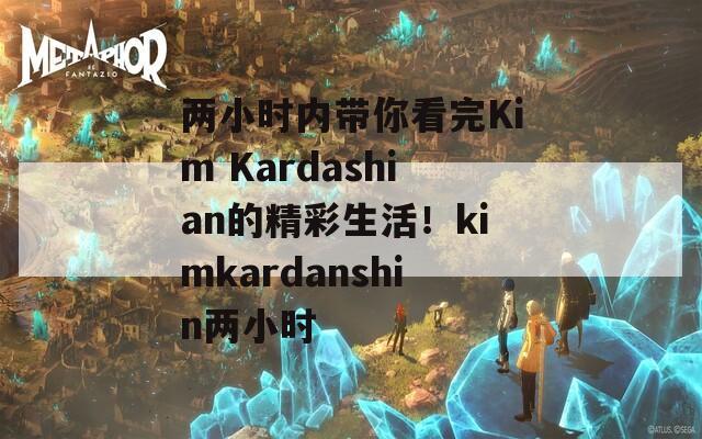 两小时内带你看完Kim Kardashian的精彩生活！kimkardanshin两小时