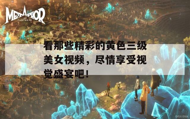 看那些精彩的黄色三级美女视频，尽情享受视觉盛宴吧！