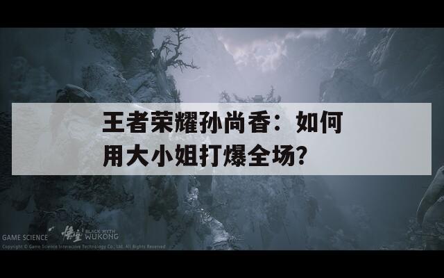 王者荣耀孙尚香：如何用大小姐打爆全场？
