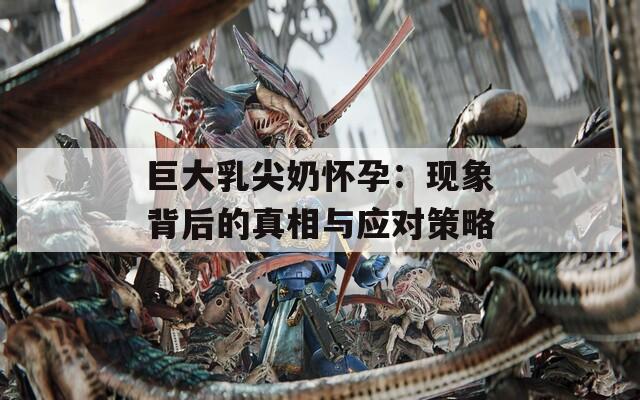 巨大乳尖奶怀孕：现象背后的真相与应对策略