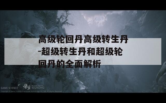 高级轮回丹高级转生丹-超级转生丹和超级轮回丹的全面解析