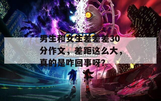 男生和女生差差差30分作文，差距这么大，真的是咋回事呀？