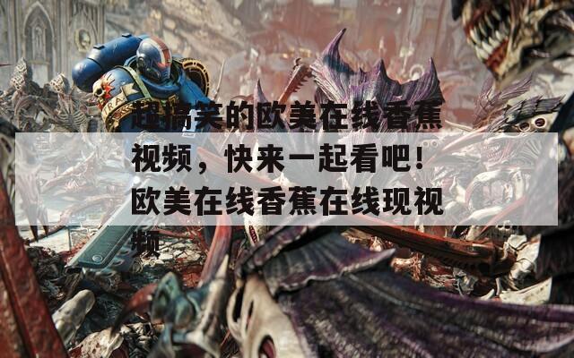 超搞笑的欧美在线香蕉视频，快来一起看吧！欧美在线香蕉在线现视频