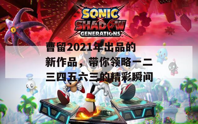 曹留2021年出品的新作品，带你领略一二三四五六三的精彩瞬间