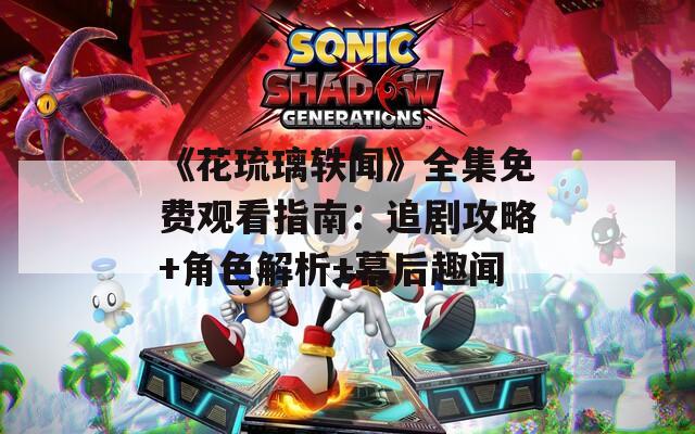 《花琉璃轶闻》全集免费观看指南：追剧攻略+角色解析+幕后趣闻